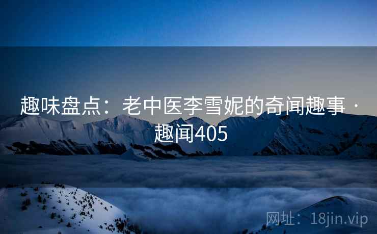 趣味盘点:老中医李雪妮的奇闻趣事 · 趣闻405