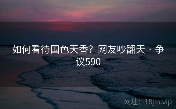 如何看待国色天香？网友吵翻天 · 争议590