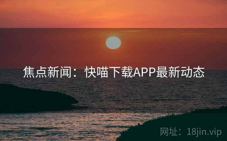 焦点新闻：快喵下载APP最新动态