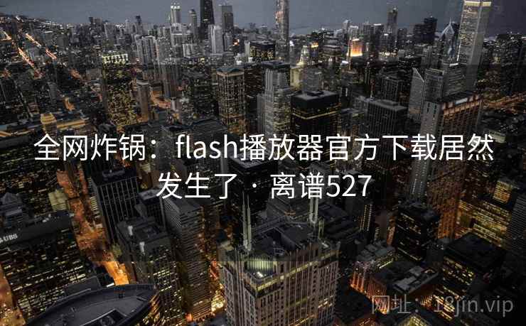 全网炸锅：flash播放器官方下载居然发生了 · 离谱527