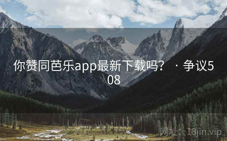 你赞同芭乐app最新下载吗？ · 争议508