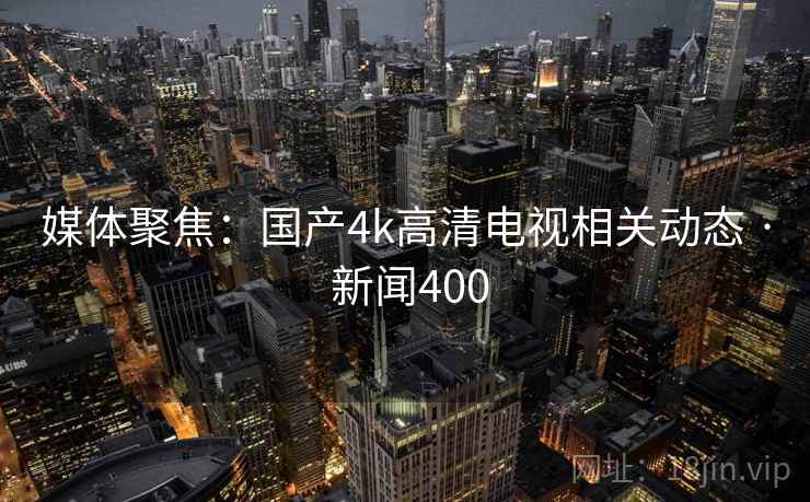 媒体聚焦：国产4k高清电视相关动态 · 新闻400  第2张