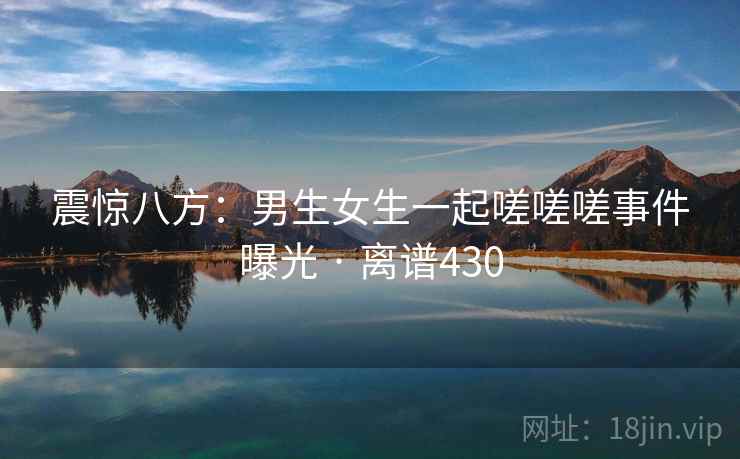 震惊八方:男生女生一起嗟嗟嗟事件曝光 · 离谱430