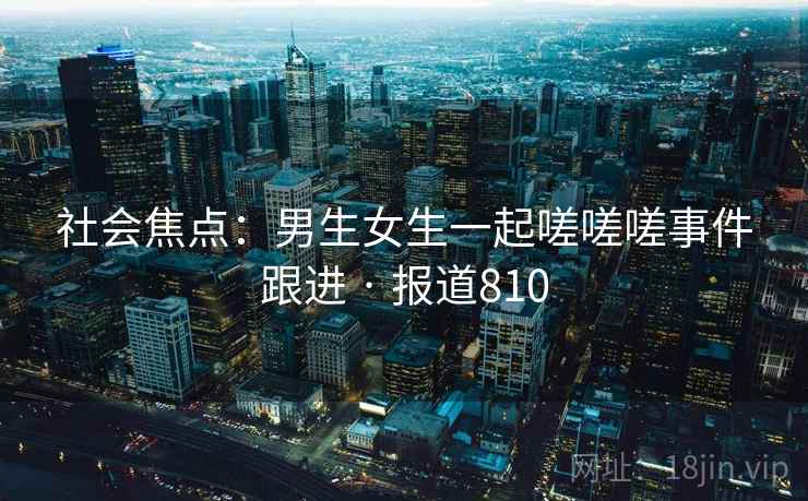 社会焦点:男生女生一起嗟嗟嗟事件跟进 · 报道810