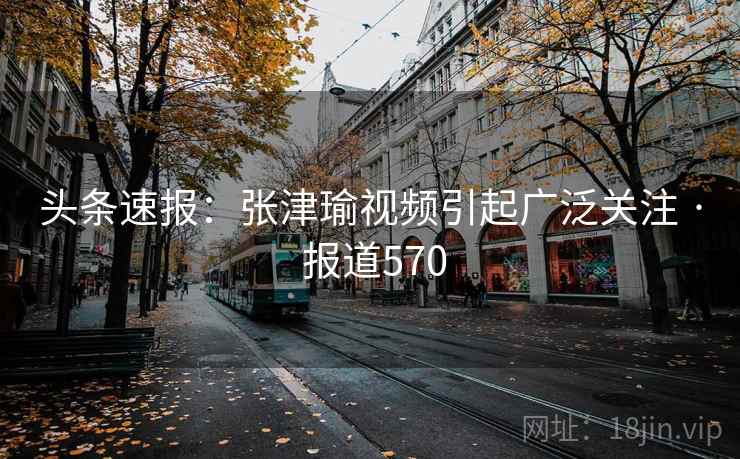 头条速报:张津瑜视频引起广泛关注 · 报道570