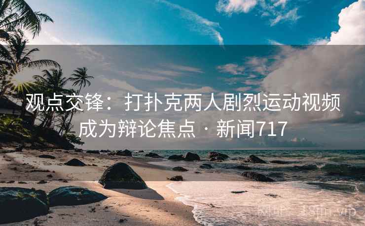 观点交锋:打扑克两人剧烈运动视频成为辩论焦点 · 新闻717