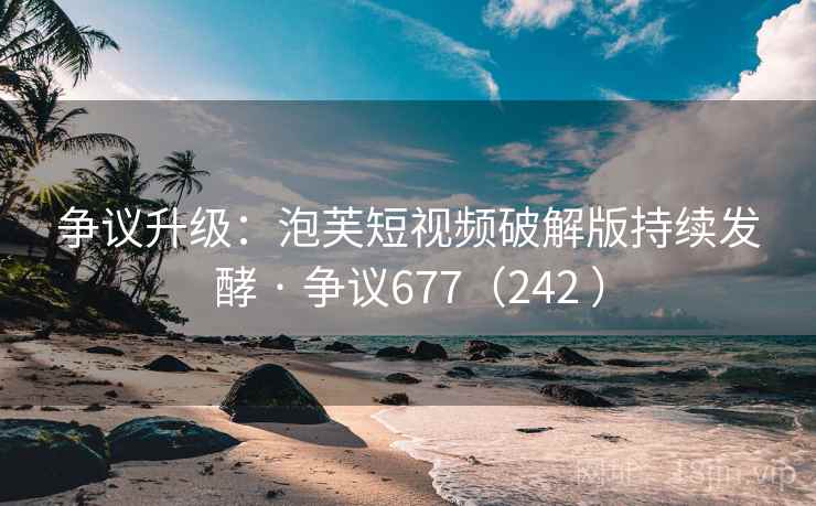 争议升级：泡芙短视频破解版持续发酵 · 争议677（242 ）