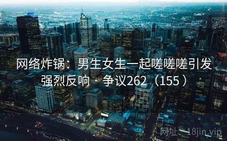 网络炸锅:男生女生一起嗟嗟嗟引发强烈反响 · 争议262(155 )