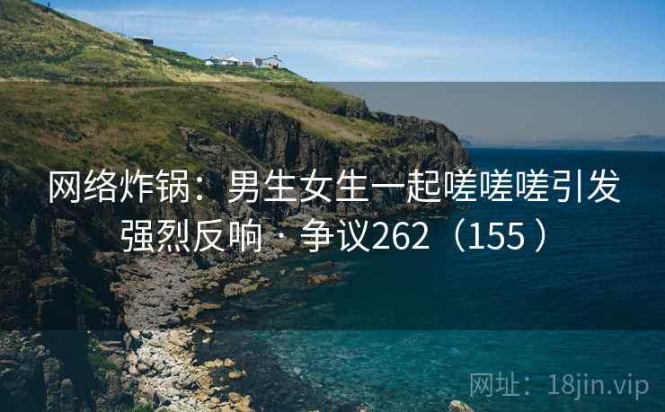 网络炸锅:男生女生一起嗟嗟嗟引发强烈反响 · 争议262(155 )