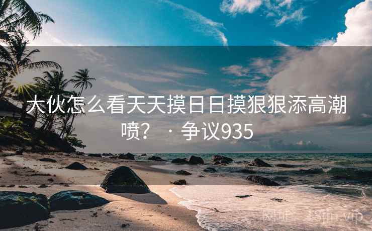 大伙怎么看天天摸日日摸狠狠添高潮喷? · 争议935